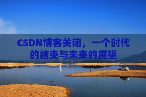 CSDN博客关闭,一个时代的结束与未来的展望 CSDN博客关闭,一个时代的结束与未来的展望
